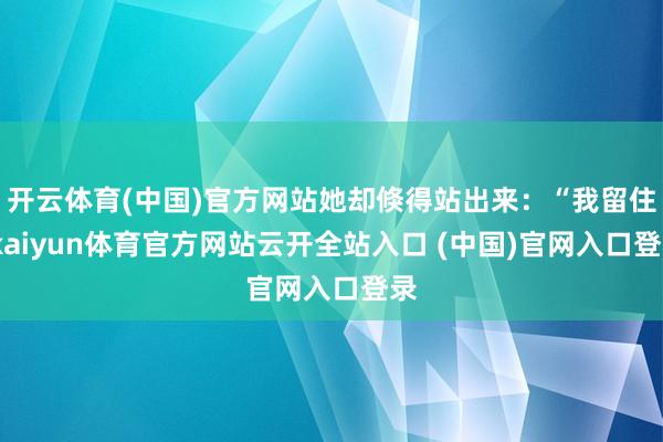开云体育(中国)官方网站她却倏得站出来：“我留住-kaiyun体育官方网站云开全站入口 (中国)官网入口登录