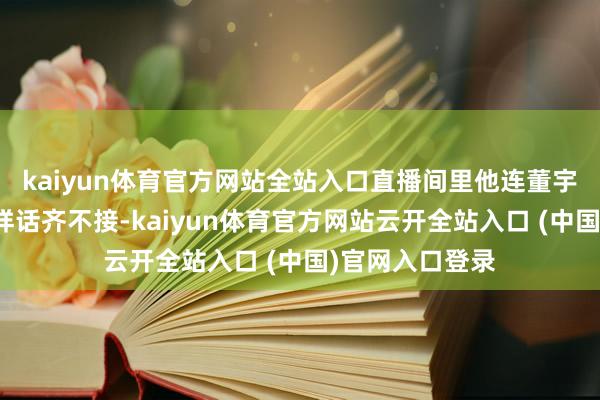 kaiyun体育官方网站全站入口直播间里他连董宇辉递过来的花样话齐不接-kaiyun体育官方网站云开全站入口 (中国)官网入口登录