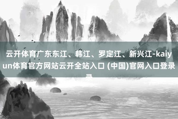 云开体育广东东江、韩江、罗定江、新兴江-kaiyun体育官方网站云开全站入口 (中国)官网入口登录