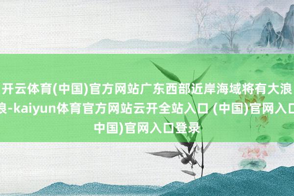 开云体育(中国)官方网站广东西部近岸海域将有大浪到巨浪-kaiyun体育官方网站云开全站入口 (中国)官网入口登录