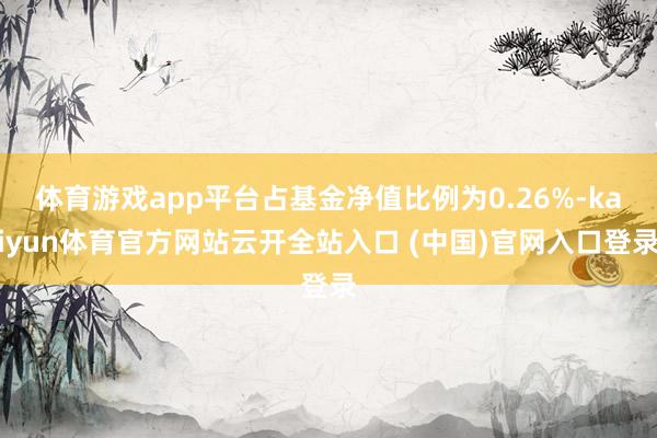 体育游戏app平台占基金净值比例为0.26%-kaiyun体育官方网站云开全站入口 (中国)官网入口登录