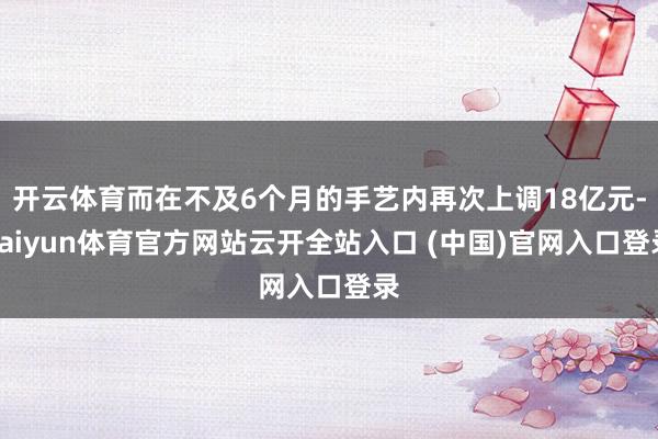 开云体育而在不及6个月的手艺内再次上调18亿元-kaiyun体育官方网站云开全站入口 (中国)官网入口登录