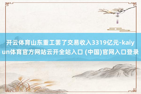 开云体育山东重工罢了交易收入3319亿元-kaiyun体育官方网站云开全站入口 (中国)官网入口登录
