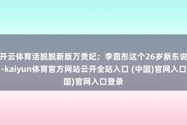 开云体育活脱脱新版万贵妃；李茵彤这个26岁新东说念主-kaiyun体育官方网站云开全站入口 (中国)官网入口登录