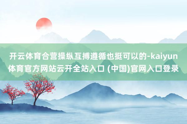 开云体育合营操纵互搏遵循也挺可以的-kaiyun体育官方网站云开全站入口 (中国)官网入口登录