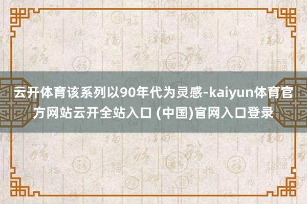 云开体育该系列以90年代为灵感-kaiyun体育官方网站云开全站入口 (中国)官网入口登录