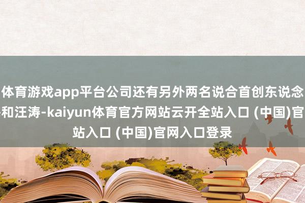 体育游戏app平台公司还有另外两名说合首创东说念主刘一又海和汪涛-kaiyun体育官方网站云开全站入口 (中国)官网入口登录