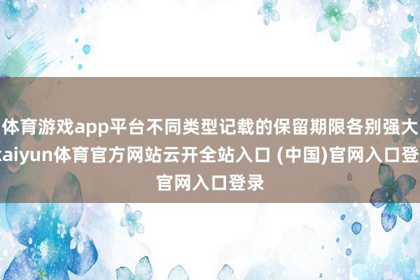 体育游戏app平台不同类型记载的保留期限各别强大-kaiyun体育官方网站云开全站入口 (中国)官网入口登录