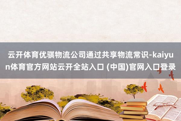 云开体育优骐物流公司通过共享物流常识-kaiyun体育官方网站云开全站入口 (中国)官网入口登录