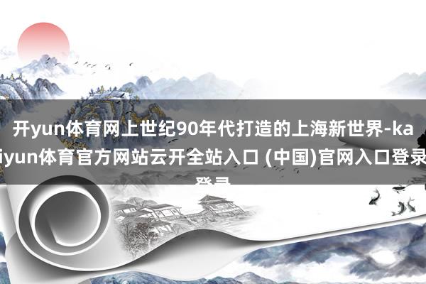 开yun体育网上世纪90年代打造的上海新世界-kaiyun体育官方网站云开全站入口 (中国)官网入口登录