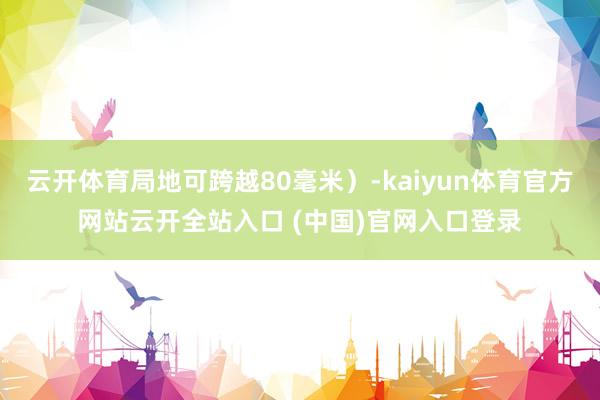 云开体育局地可跨越80毫米）-kaiyun体育官方网站云开全站入口 (中国)官网入口登录