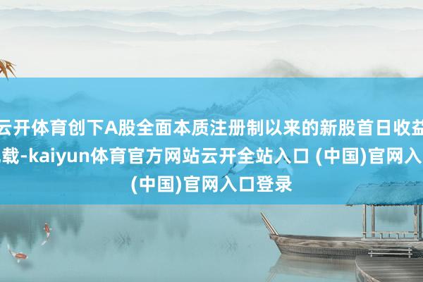 云开体育创下A股全面本质注册制以来的新股首日收益历史记载-kaiyun体育官方网站云开全站入口 (中国)官网入口登录
