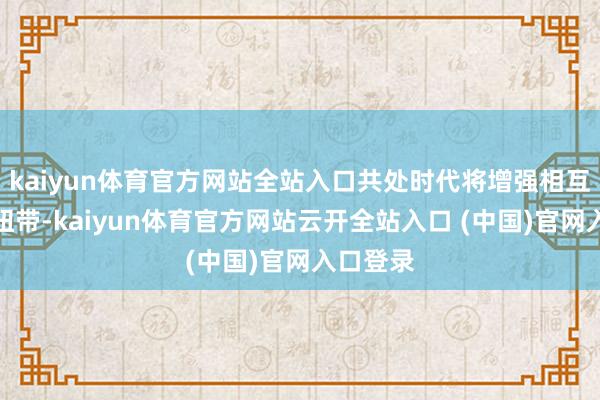 kaiyun体育官方网站全站入口共处时代将增强相互的关连纽带-kaiyun体育官方网站云开全站入口 (中国)官网入口登录