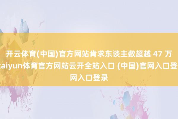 开云体育(中国)官方网站肯求东谈主数超越 47 万-kaiyun体育官方网站云开全站入口 (中国)官网入口登录