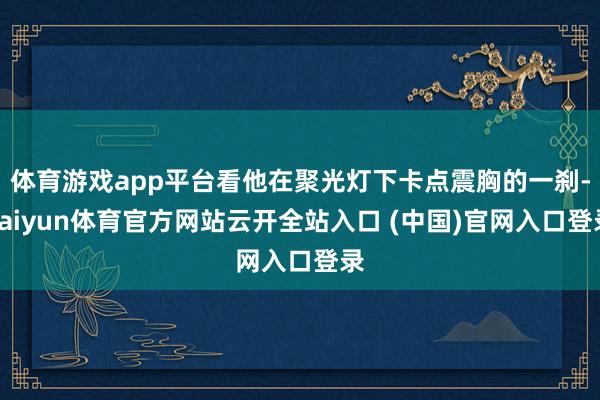 体育游戏app平台看他在聚光灯下卡点震胸的一刹-kaiyun体育官方网站云开全站入口 (中国)官网入口登录