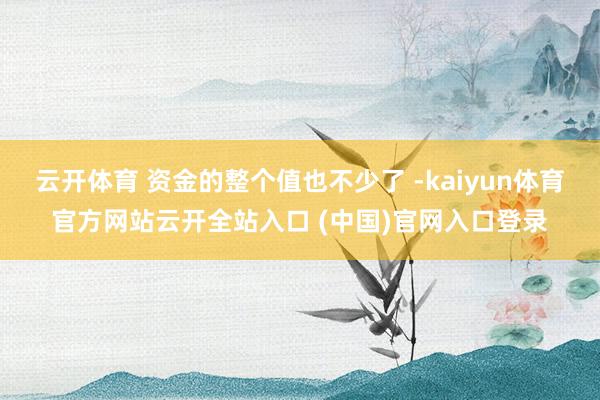 云开体育 资金的整个值也不少了 -kaiyun体育官方网站云开全站入口 (中国)官网入口登录