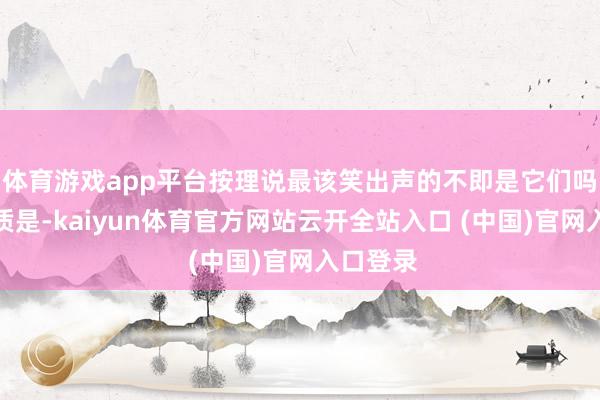 体育游戏app平台按理说最该笑出声的不即是它们吗？可本质是-kaiyun体育官方网站云开全站入口 (中国)官网入口登录