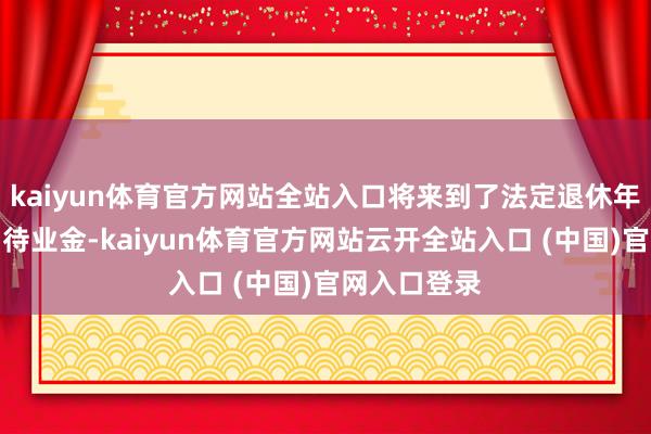 kaiyun体育官方网站全站入口将来到了法定退休年齿就能领到待业金-kaiyun体育官方网站云开全站入口 (中国)官网入口登录