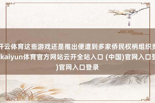 开云体育这些游戏还是推出便遭到多家侨民权柄组织责问-kaiyun体育官方网站云开全站入口 (中国)官网入口登录