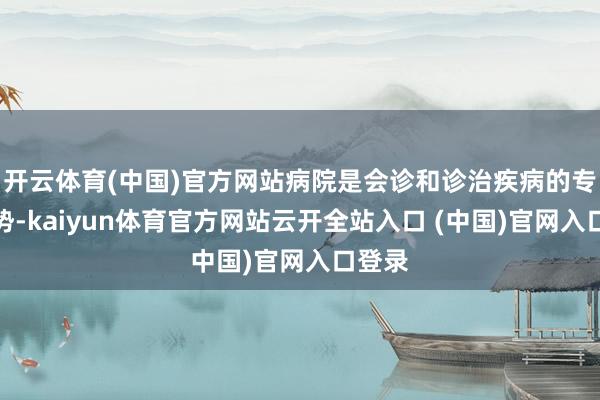开云体育(中国)官方网站病院是会诊和诊治疾病的专科局势-kaiyun体育官方网站云开全站入口 (中国)官网入口登录