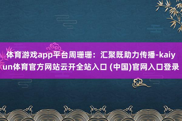 体育游戏app平台周珊珊：汇聚既助力传播-kaiyun体育官方网站云开全站入口 (中国)官网入口登录