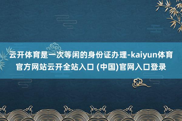 云开体育是一次等闲的身份证办理-kaiyun体育官方网站云开全站入口 (中国)官网入口登录