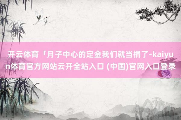 开云体育「月子中心的定金我们就当捐了-kaiyun体育官方网站云开全站入口 (中国)官网入口登录