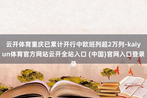 云开体育重庆已累计开行中欧班列超2万列-kaiyun体育官方网站云开全站入口 (中国)官网入口登录