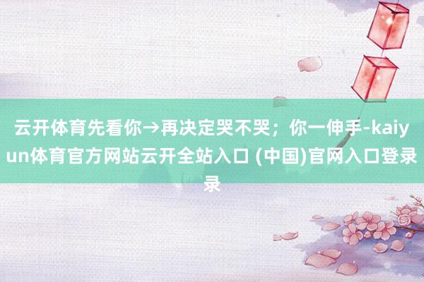 云开体育先看你→再决定哭不哭；你一伸手-kaiyun体育官方网站云开全站入口 (中国)官网入口登录