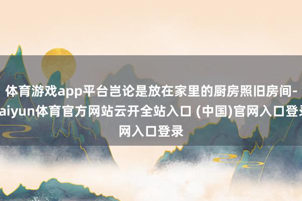 体育游戏app平台岂论是放在家里的厨房照旧房间-kaiyun体育官方网站云开全站入口 (中国)官网入口登录