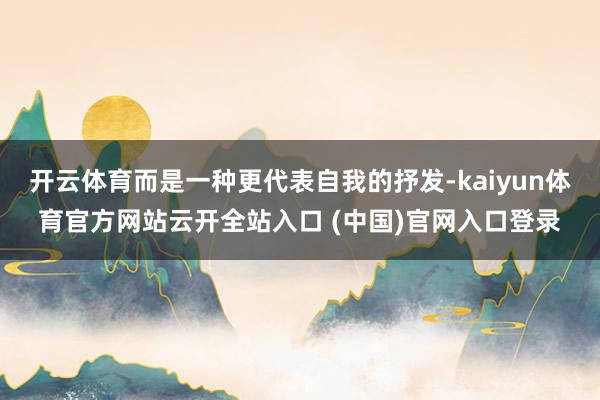 开云体育而是一种更代表自我的抒发-kaiyun体育官方网站云开全站入口 (中国)官网入口登录