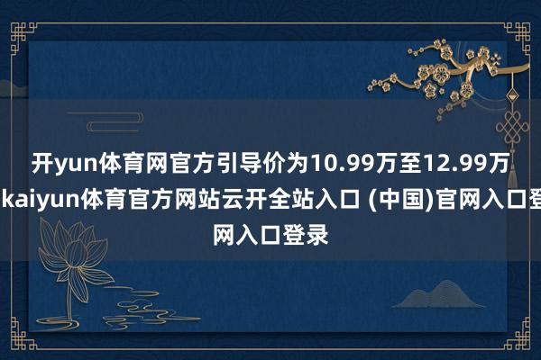 开yun体育网官方引导价为10.99万至12.99万元-kaiyun体育官方网站云开全站入口 (中国)官网入口登录