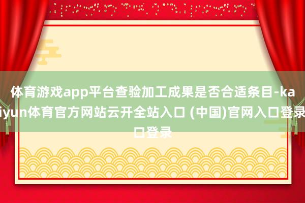 体育游戏app平台查验加工成果是否合适条目-kaiyun体育官方网站云开全站入口 (中国)官网入口登录
