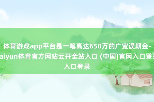 体育游戏app平台是一笔高达650万的广宽误期金-kaiyun体育官方网站云开全站入口 (中国)官网入口登录