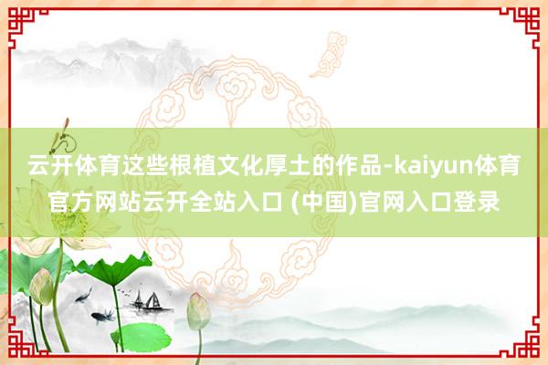 云开体育这些根植文化厚土的作品-kaiyun体育官方网站云开全站入口 (中国)官网入口登录