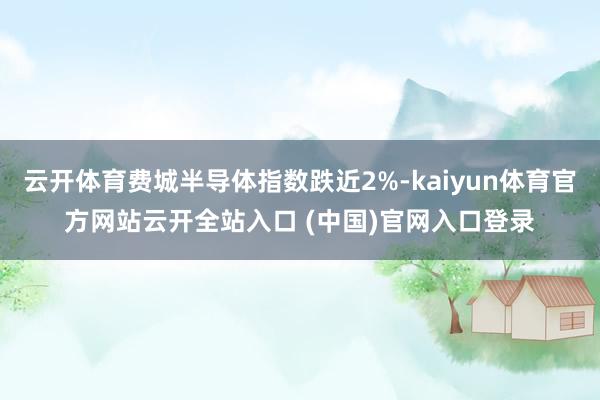 云开体育费城半导体指数跌近2%-kaiyun体育官方网站云开全站入口 (中国)官网入口登录