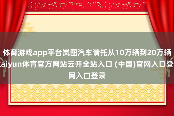 体育游戏app平台岚图汽车请托从10万辆到20万辆-kaiyun体育官方网站云开全站入口 (中国)官网入口登录