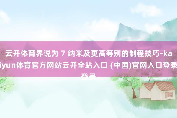云开体育界说为 7 纳米及更高等别的制程技巧-kaiyun体育官方网站云开全站入口 (中国)官网入口登录