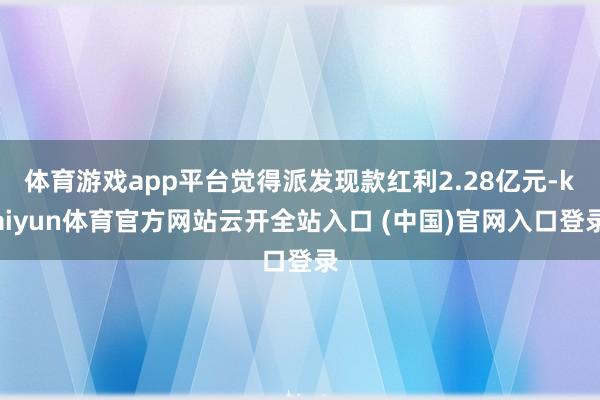体育游戏app平台觉得派发现款红利2.28亿元-kaiyun体育官方网站云开全站入口 (中国)官网入口登录