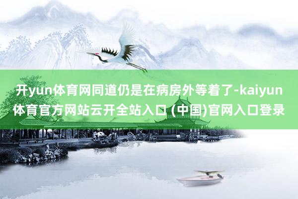 开yun体育网同道仍是在病房外等着了-kaiyun体育官方网站云开全站入口 (中国)官网入口登录