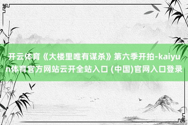 开云体育《大楼里唯有谋杀》第六季开拍-kaiyun体育官方网站云开全站入口 (中国)官网入口登录