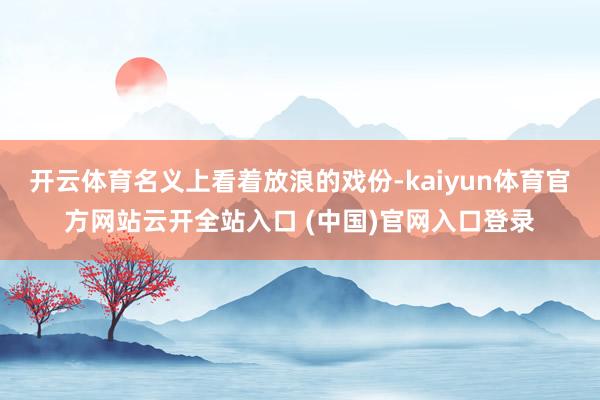 开云体育名义上看着放浪的戏份-kaiyun体育官方网站云开全站入口 (中国)官网入口登录