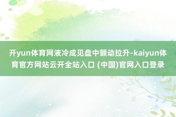 开yun体育网液冷成见盘中颤动拉升-kaiyun体育官方网站云开全站入口 (中国)官网入口登录