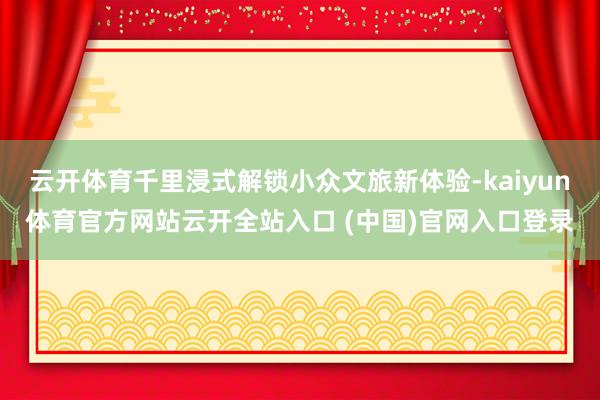 云开体育千里浸式解锁小众文旅新体验-kaiyun体育官方网站云开全站入口 (中国)官网入口登录