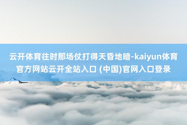 云开体育往时那场仗打得天昏地暗-kaiyun体育官方网站云开全站入口 (中国)官网入口登录