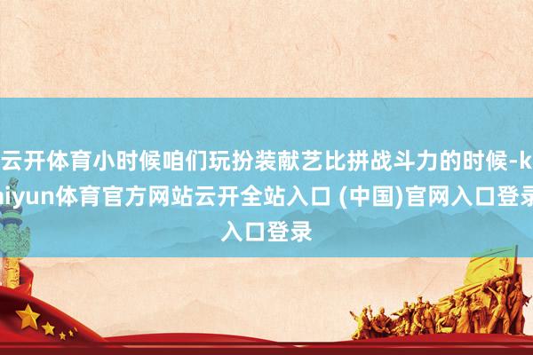 云开体育小时候咱们玩扮装献艺比拼战斗力的时候-kaiyun体育官方网站云开全站入口 (中国)官网入口登录