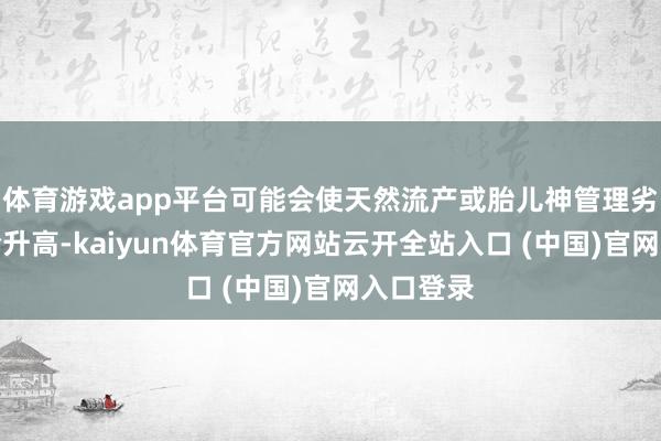 体育游戏app平台可能会使天然流产或胎儿神管理劣势等风险升高-kaiyun体育官方网站云开全站入口 (中国)官网入口登录