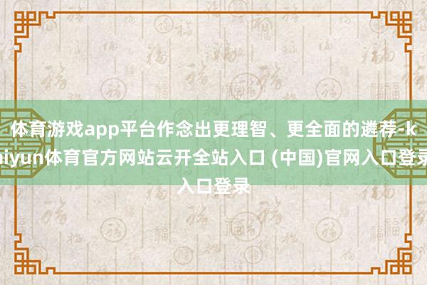 体育游戏app平台作念出更理智、更全面的遴荐-kaiyun体育官方网站云开全站入口 (中国)官网入口登录