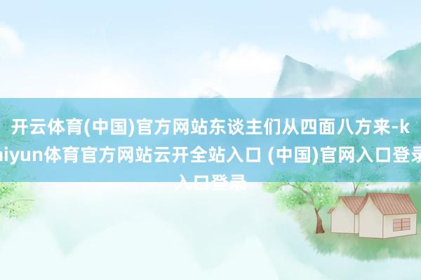 开云体育(中国)官方网站东谈主们从四面八方来-kaiyun体育官方网站云开全站入口 (中国)官网入口登录