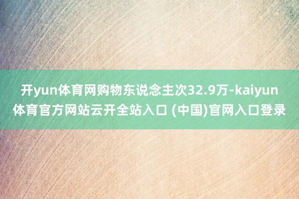 开yun体育网购物东说念主次32.9万-kaiyun体育官方网站云开全站入口 (中国)官网入口登录